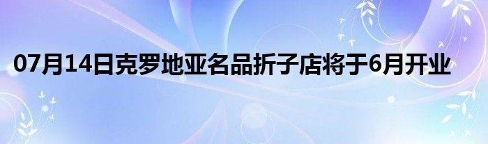 07月14日克罗地亚名品折子店将于6月开业