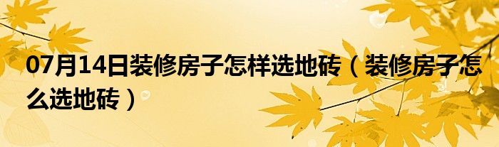 07月14日装修房子怎样选地砖（装修房子怎么选地砖）