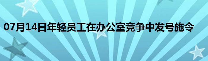 07月14日年轻员工在办公室竞争中发号施令