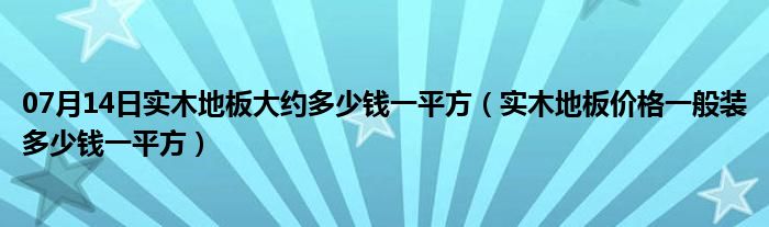 07月14日实木地板大约多少钱一平方（实木地板价格一般装多少钱一平方）