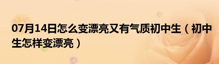 07月14日怎么变漂亮又有气质初中生（初中生怎样变漂亮）