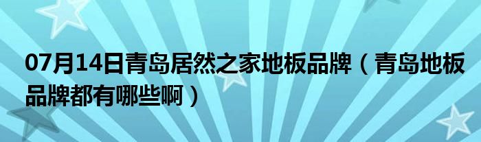 07月14日青岛居然之家地板品牌（青岛地板品牌都有哪些啊）