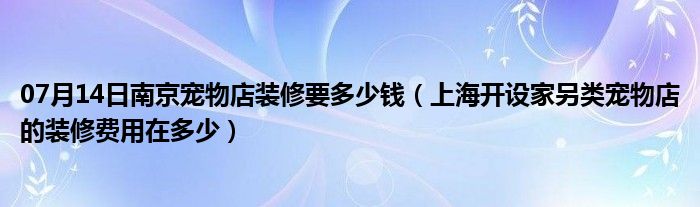 07月14日南京宠物店装修要多少钱（上海开设家另类宠物店的装修费用在多少）