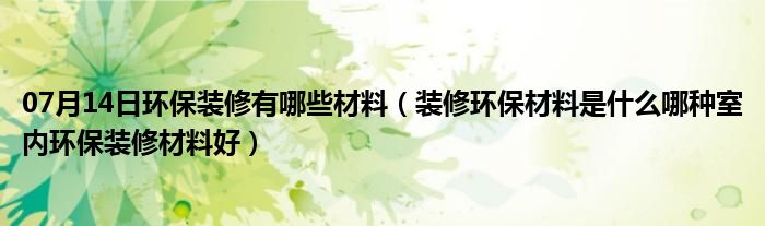 07月14日环保装修有哪些材料（装修环保材料是什么哪种室内环保装修材料好）