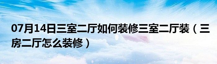 07月14日三室二厅如何装修三室二厅装（三房二厅怎么装修）