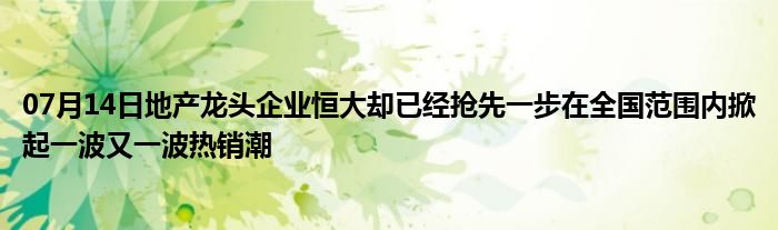 07月14日地产龙头企业恒大却已经抢先一步在全国范围内掀起一波又一波热销潮