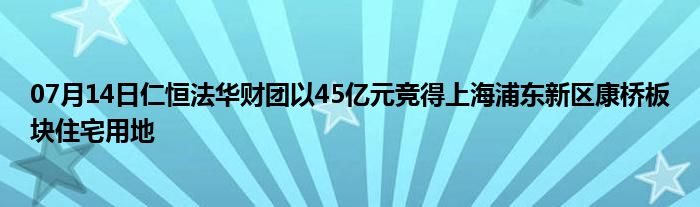 07月14日仁恒法华财团以45亿元竞得上海浦东新区康桥板块住宅用地