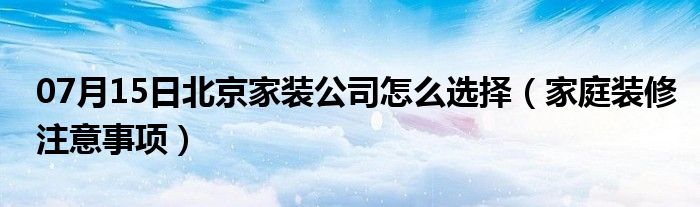 07月15日北京家装公司怎么选择（家庭装修注意事项）