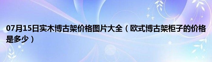 07月15日实木博古架价格图片大全（欧式博古架柜子的价格是多少）