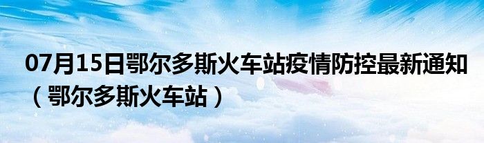 07月15日鄂尔多斯火车站疫情防控最新通知（鄂尔多斯火车站）