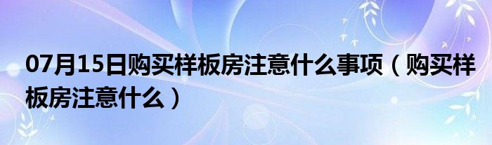 07月15日购买样板房注意什么事项（购买样板房注意什么）