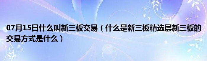 07月15日什么叫新三板交易（什么是新三板精选层新三板的交易方式是什么）