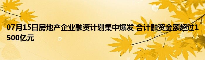 07月15日房地产企业融资计划集中爆发 合计融资金额超过1500亿元