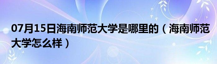 07月15日海南师范大学是哪里的（海南师范大学怎么样）