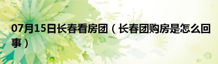 07月15日长春看房团（长春团购房是怎么回事）