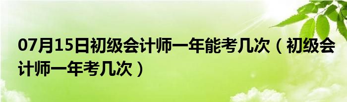 07月15日初级会计师一年能考几次（初级会计师一年考几次）