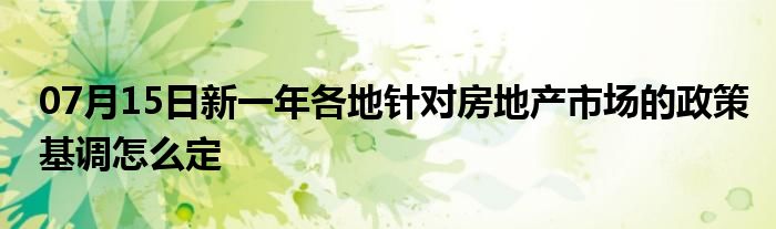 07月15日新一年各地针对房地产市场的政策基调怎么定