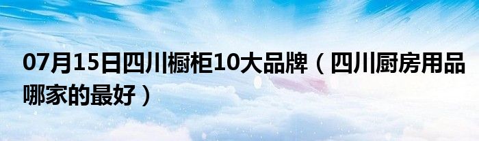 07月15日四川橱柜10大品牌（四川厨房用品哪家的最好）