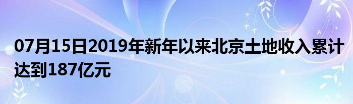 07月15日2019年新年以来北京土地收入累计达到187亿元