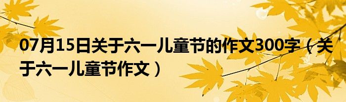 07月15日关于六一儿童节的作文300字（关于六一儿童节作文）