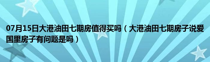 07月15日大港油田七期房值得买吗（大港油田七期房子说爱国里房子有问题是吗）