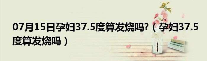 07月15日孕妇37.5度算发烧吗?（孕妇37.5度算发烧吗）