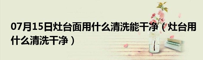 07月15日灶台面用什么清洗能干净（灶台用什么清洗干净）