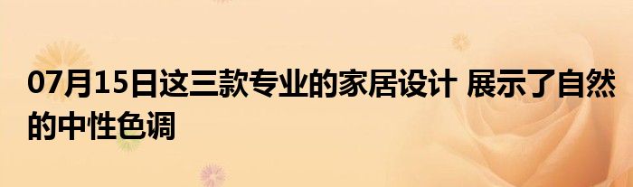 07月15日这三款专业的家居设计 展示了自然的中性色调