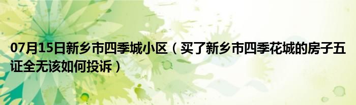 07月15日新乡市四季城小区（买了新乡市四季花城的房子五证全无该如何投诉）