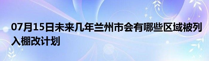 07月15日未来几年兰州市会有哪些区域被列入棚改计划