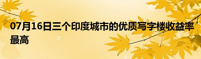 07月16日三个印度城市的优质写字楼收益率最高