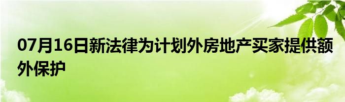 07月16日新法律为计划外房地产买家提供额外保护