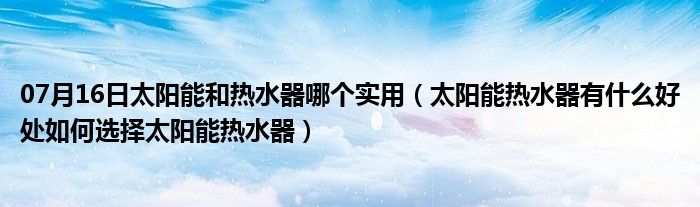 07月16日太阳能和热水器哪个实用（太阳能热水器有什么好处如何选择太阳能热水器）