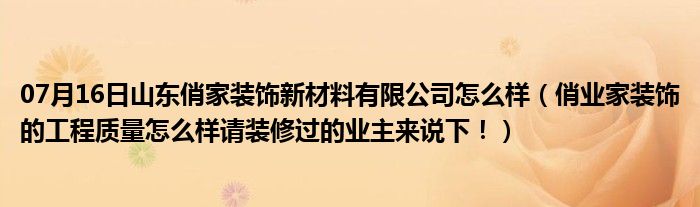 07月16日山东俏家装饰新材料有限公司怎么样（俏业家装饰的工程质量怎么样请装修过的业主来说下！）