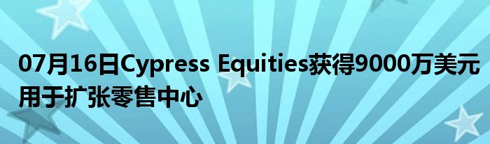 07月16日Cypress Equities获得9000万美元用于扩张零售中心