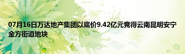 07月16日万达地产集团以底价9.42亿元竞得云南昆明安宁金方街道地块