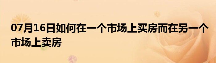 07月16日如何在一个市场上买房而在另一个市场上卖房