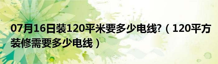 07月16日装120平米要多少电线?（120平方装修需要多少电线）