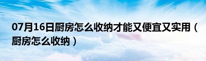 07月16日厨房怎么收纳才能又便宜又实用（厨房怎么收纳）