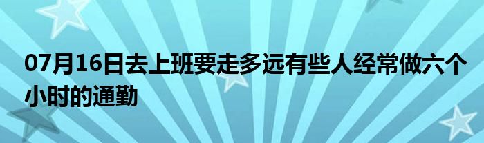 07月16日去上班要走多远有些人经常做六个小时的通勤