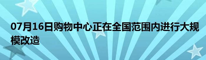 07月16日购物中心正在全国范围内进行大规模改造