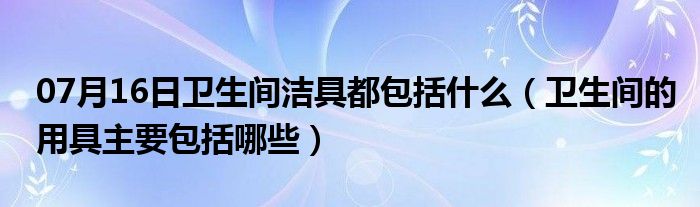 07月16日卫生间洁具都包括什么（卫生间的用具主要包括哪些）