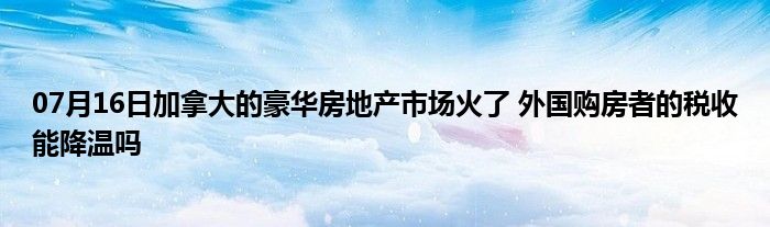 07月16日加拿大的豪华房地产市场火了 外国购房者的税收能降温吗