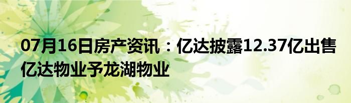 07月16日房产资讯：亿达披露12.37亿出售亿达物业予龙湖物业