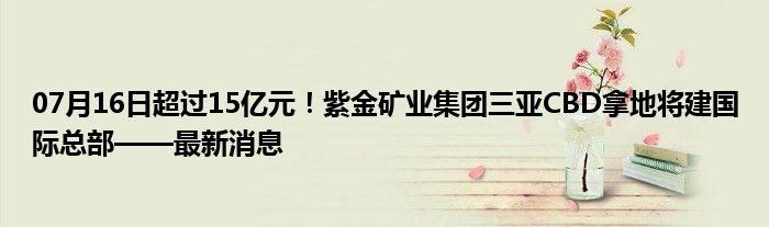 07月16日超过15亿元！紫金矿业集团三亚CBD拿地将建国际总部——最新消息