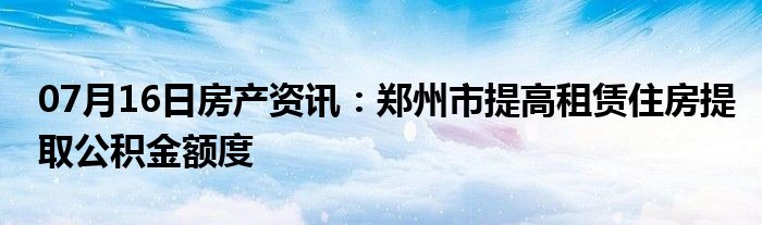 07月16日房产资讯：郑州市提高租赁住房提取公积金额度