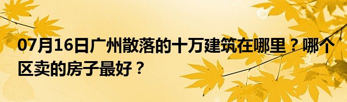 07月16日广州散落的十万建筑在哪里？哪个区卖的房子最好？