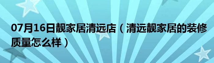 07月16日靓家居清远店（清远靓家居的装修质量怎么样）