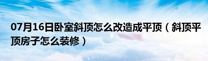 07月16日卧室斜顶怎么改造成平顶（斜顶平顶房子怎么装修）