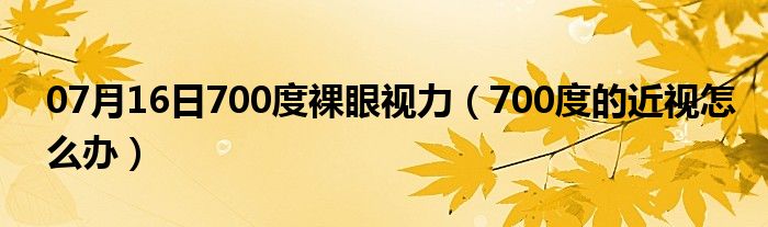 07月16日700度裸眼视力（700度的近视怎么办）